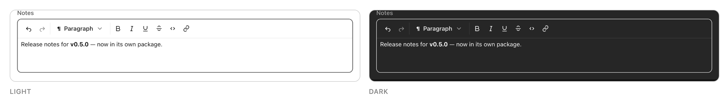 The same RichTextEditor rendered twice, light mode on the left and dark on the right. Each is a field labelled "Notes" with a formatting toolbar across the top — undo, redo, a Paragraph block-type menu, then bold, italic, underline, strikethrough, code and link — above an editing area holding the sentence "Release notes for v0.5.0 — now in its own package.", with the version in bold.